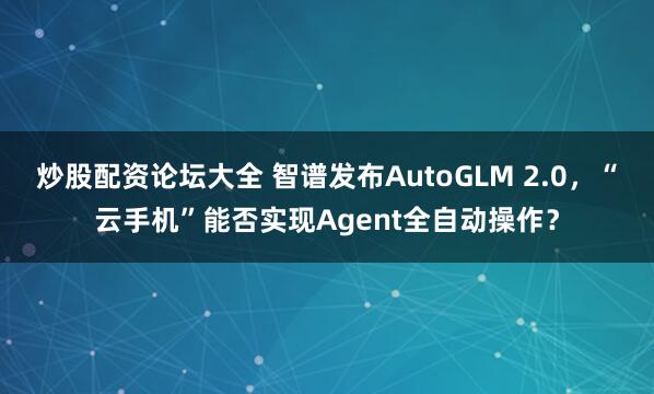 炒股配资论坛大全 智谱发布AutoGLM 2.0，“云手机”能否实现Agent全自动操作？