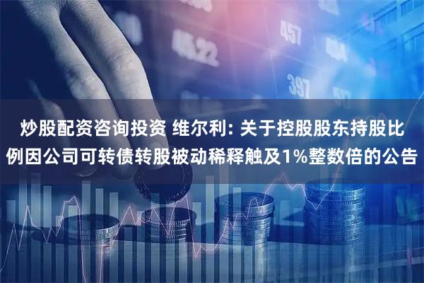 炒股配资咨询投资 维尔利: 关于控股股东持股比例因公司可转债转股被动稀释触及1%整数倍的公告