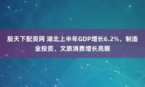 股天下配资网 湖北上半年GDP增长6.2%，制造业投资、文旅消费增长亮眼